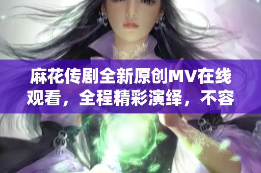 麻花传剧全新原创MV在线观看，全程精彩演绎，不容错过!