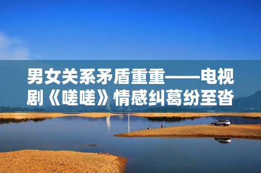 男女关系矛盾重重——电视剧《嗟嗟》情感纠葛纷至沓来