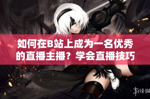 如何在B站上成为一名优秀的直播主播？学会直播技巧，轻松玩转B站直播！