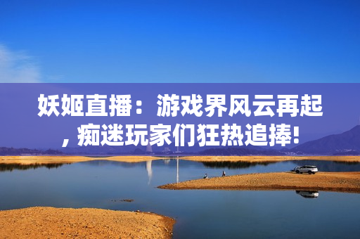 妖姬直播：游戏界风云再起, 痴迷玩家们狂热追捧!