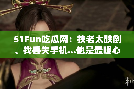 51Fun吃瓜网：扶老太跌倒、找丢失手机...他是最暖心群众！