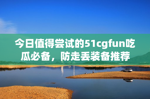 今日值得尝试的51cgfun吃瓜必备，防走丢装备推荐