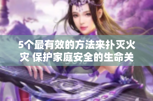 5个最有效的方法来扑灭火灾 保护家庭安全的生命关键技巧