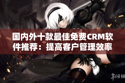 国内外十款最佳免费CRM软件推荐：提高客户管理效率的最佳选择