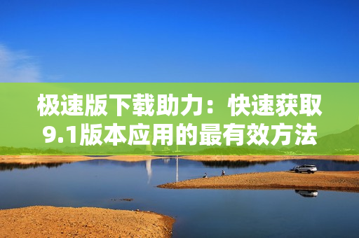 极速版下载助力：快速获取9.1版本应用的最有效方法