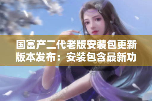 国富产二代老版安装包更新版本发布：安装包含最新功能!