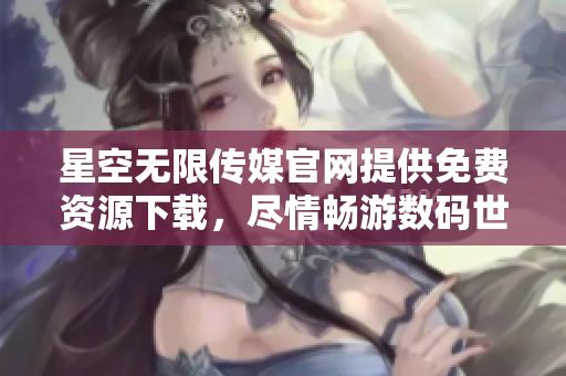 星空无限传媒官网提供免费资源下载，尽情畅游数码世界