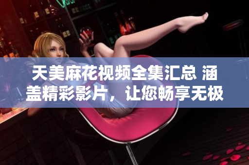 天美麻花视频全集汇总 涵盖精彩影片，让您畅享无极限观影乐趣