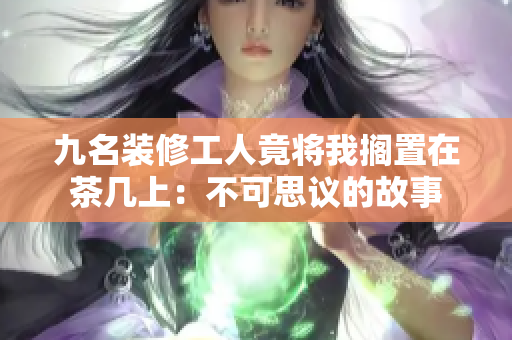 九名装修工人竟将我搁置在茶几上：不可思议的故事
