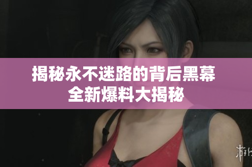 揭秘永不迷路的背后黑幕 全新爆料大揭秘