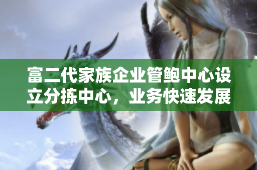 富二代家族企业管鲍中心设立分拣中心，业务快速发展