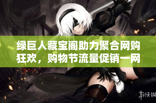 绿巨人藏宝阁助力聚合网购狂欢，购物节流量促销一网打尽