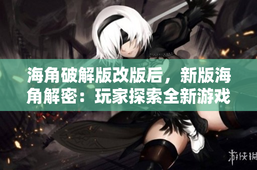 海角破解版改版后，新版海角解密：玩家探索全新游戏世界