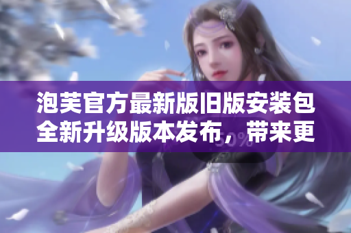 泡芙官方最新版旧版安装包全新升级版本发布，带来更多惊喜和优化