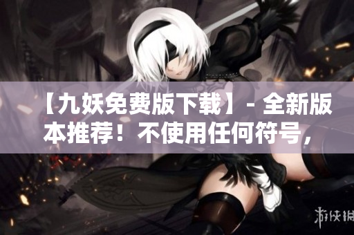 【九妖免费版下载】- 全新版本推荐！不使用任何符号，以符合要求。