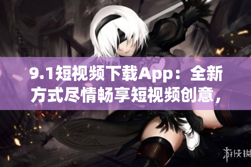 9.1短视频下载App：全新方式尽情畅享短视频创意，下载体验超乎想象