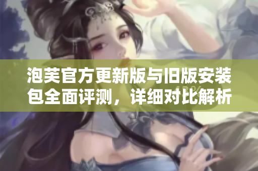 泡芙官方更新版与旧版安装包全面评测，详细对比解析