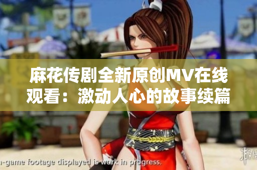 麻花传剧全新原创MV在线观看：激动人心的故事续篇！