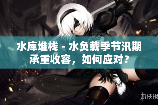 水库堆栈 - 水负载季节汛期承重收容，如何应对？