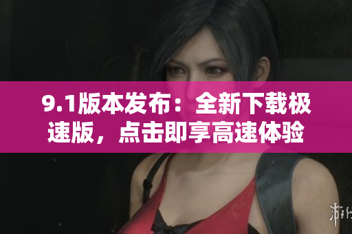 9.1版本发布：全新下载极速版，点击即享高速体验
