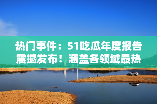热门事件：51吃瓜年度报告震撼发布！涵盖各领域最热门话题、最受关注事件的全面解读！