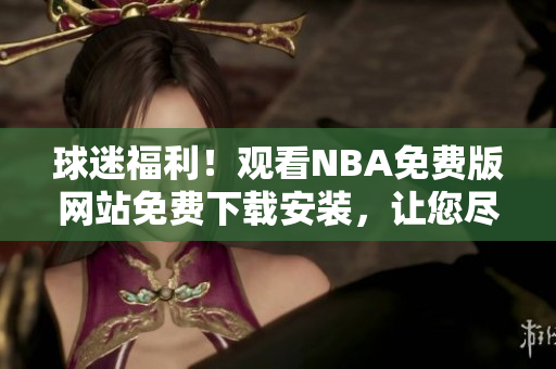 球迷福利！观看NBA免费版网站免费下载安装，让您尽情体验！
