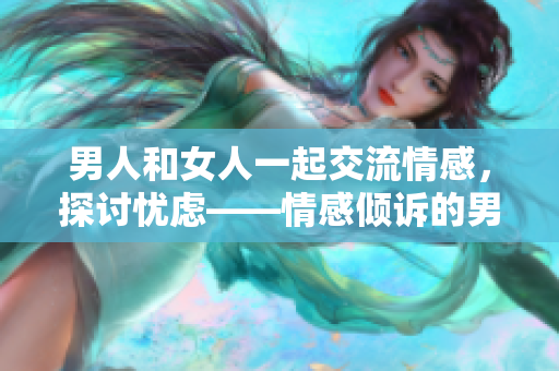 男人和女人一起交流情感，探讨忧虑——情感倾诉的男女对话