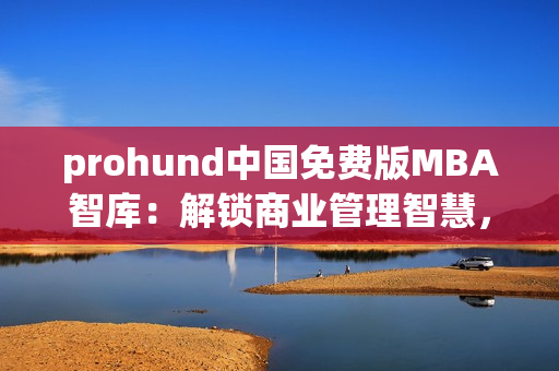 prohund中国免费版MBA智库：解锁商业管理智慧，助您提升职场竞争力