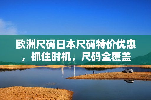 欧洲尺码日本尺码特价优惠，抓住时机，尺码全覆盖
