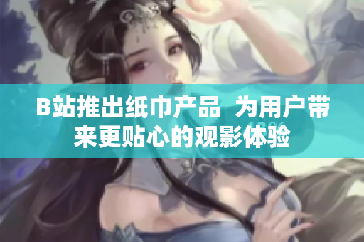 B站推出纸巾产品  为用户带来更贴心的观影体验