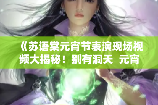 《苏语棠元宵节表演现场视频大揭秘！别有洞天  元宵夜在线回味》