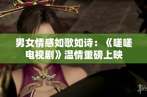 男女情感如歌如诗：《嗟嗟电视剧》温情重磅上映