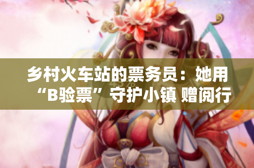 乡村火车站的票务员：她用“B验票”守护小镇 赠阅行动方便民众