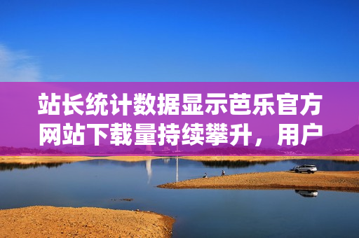 站长统计数据显示芭乐官方网站下载量持续攀升，用户热情高涨