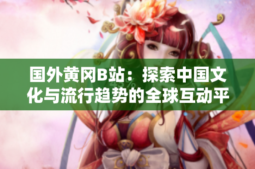 国外黄冈B站：探索中国文化与流行趋势的全球互动平台