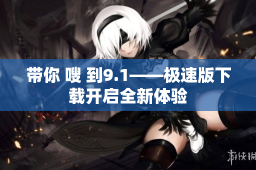 带你 嗖 到9.1——极速版下载开启全新体验