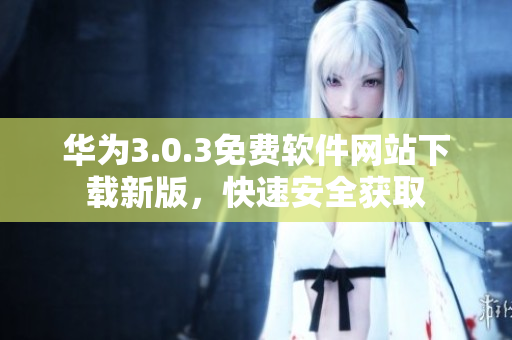华为3.0.3免费软件网站下载新版，快速安全获取