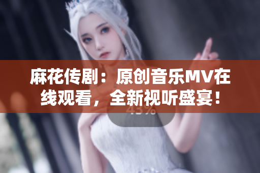麻花传剧：原创音乐MV在线观看，全新视听盛宴！
