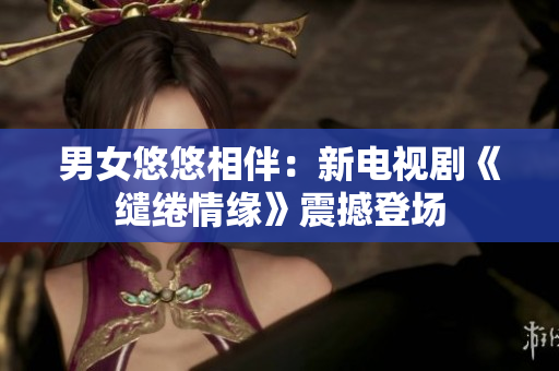 男女悠悠相伴：新电视剧《缱绻情缘》震撼登场