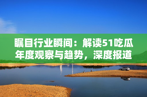 瞩目行业瞬间：解读51吃瓜年度观察与趋势，深度报道最受关注的热门事件
