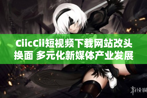 CiicCii短视频下载网站改头换面 多元化新媒体产业发展闪亮登场