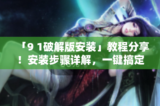 「9 1破解版安装」教程分享！安装步骤详解，一键搞定！
