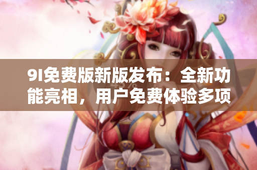 9I免费版新版发布：全新功能亮相，用户免费体验多项增强功能