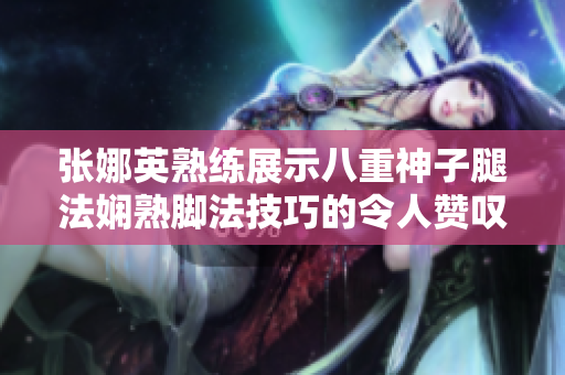 张娜英熟练展示八重神子腿法娴熟脚法技巧的令人赞叹图片