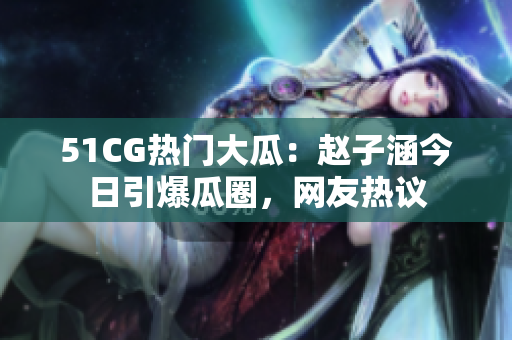 51CG热门大瓜：赵子涵今日引爆瓜圈，网友热议