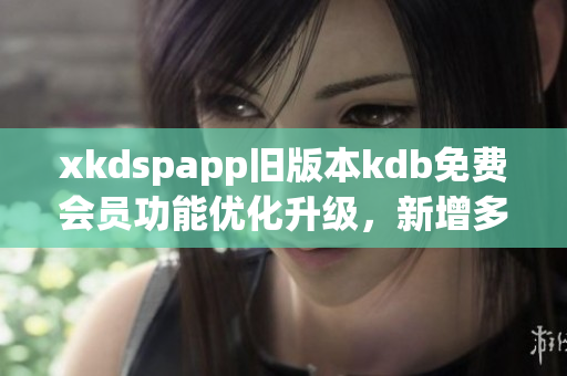 xkdspapp旧版本kdb免费会员功能优化升级，新增多项特色功能
