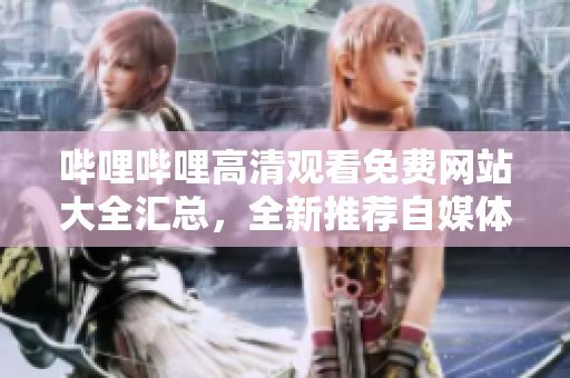 哔哩哔哩高清观看免费网站大全汇总，全新推荐自媒体资源，尽请期待