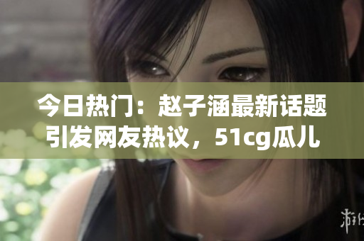 今日热门：赵子涵最新话题引发网友热议，51cg瓜儿今日大热