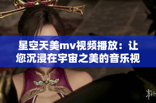 星空天美mv视频播放：让您沉浸在宇宙之美的音乐视听盛宴