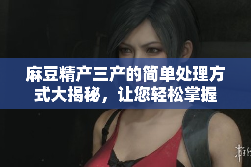 麻豆精产三产的简单处理方式大揭秘，让您轻松掌握